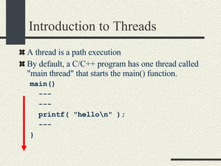 Introduction to Threads A thread is a path execution  By default, a C/C++ program has one thread called "main thread" that starts the main() function. main()  --- --- printf( "hello\n" ); --- }  