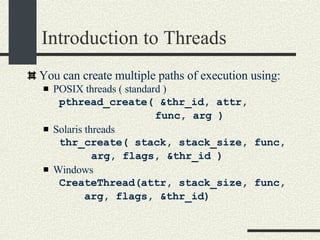 Introduction to Threads You can create multiple paths of execution using: POSIX threads ( standard ) pthread_create( &thr_id, attr,  func, arg )‏ Solaris threads thr_create( stack, stack_size, func, arg, flags, &thr_id )‏ Windows CreateThread(attr, stack_size, func,  arg, flags, &thr_id)‏ 
