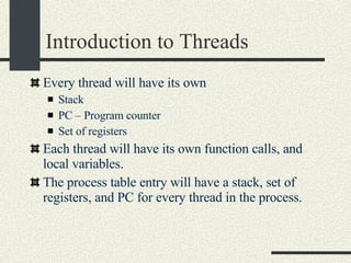 Introduction to Threads Every thread will have its own Stack PC – Program counter Set of registers Each thread will have its own function calls, and local variables. The process table entry will have a stack, set of registers, and PC for every thread in the process.  