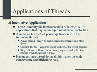 Applications of Threads Interactive Applications.  Threads simplify the implementation of interactive applications that require multiple simultaneous activities. Assume an Internet telephone application with the following threads: Player thread - receives packets from the internet and plays them. Capture Thread – captures sound and sends the voice packets Ringer Server – Receives incoming requests and tells other phones when the phone is busy. Having a single thread doing all this makes the code cumbersome and difficult to read. 