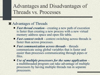 Advantages and Disadvantages of Threads vs. Processes Advantages of Threads  Fast thread creation  - creating a new path of execution is faster than creating a new process with a new virtual memory address space and open file table. Fast context switch  - context switching across threads is faster than across processes. Fast communication across threads  – threads communicate using global variables that is faster and easier than processes communicating through pipes or files.  Use of multiple processors for the same application  – a multithreaded program can take advantage of multiple processors by having multiple threads run in separate processors.  