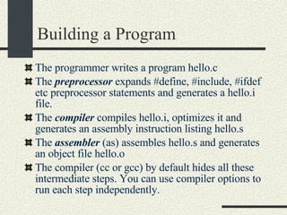 Building a Program The programmer writes a program hello.c The  preprocessor  expands #define, #include, #ifdef etc preprocessor statements and generates a hello.i file. The  compiler  compiles hello.i, optimizes it and generates an assembly instruction listing hello.s The  assembler  (as) assembles hello.s and generates an object file hello.o The compiler (cc or gcc) by default hides all these intermediate steps. You can use compiler options to run each step independently. 