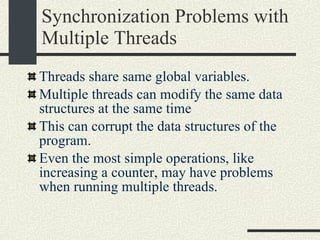 Synchronization Problems with Multiple Threads Threads share same global variables. Multiple threads can modify the same data structures at the same time This can corrupt the data structures of the program. Even the most simple operations, like increasing a counter, may have problems when running multiple threads. 