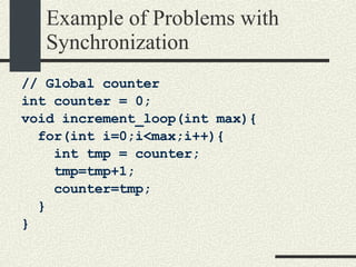 Example of Problems with Synchronization // Global counter int counter = 0; void increment_loop(int max){ for(int i=0;i<max;i++){ int tmp = counter; tmp=tmp+1; counter=tmp; } } 