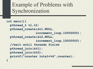 Example of Problems with Synchronization int main(){ pthread_t t1,t2; pthread_create(&t1,NULL, increment_loop,10000000); pthread_create(&t2,NULL, increment_loop,10000000); //wait until threads finish pthread_join(&t1); pthread_join(&t2); printf(“counter total=%d”,counter); } 