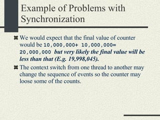 Example of Problems with Synchronization We would expect that the final value of counter would be  10,000,000+ 10,000,000= 20,000,000  but very likely the final value will be less than that (E.g. 19,998,045). The context switch from one thread to another may change the sequence of events so the counter may loose some of the counts. 