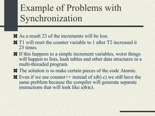 Example of Problems with Synchronization As a result 23 of the increments will be lost. T1 will reset the counter variable to 1 after T2 increased it 23 times. If this happens to a simple increment variables, worst things will happen to lists, hash tables and other data structures in a multi-threaded program. The solution is to make certain pieces of the code Atomic. Even if we use counter++ instead of a)b) c) we still have the same problem because the compiler will generate separate instructions that will look like a)b)c). 
