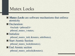 Mutex Locks Mutex Locks  are software mechanisms that enforce atomicity Declaration: #include <pthread.h> pthread_mutex_t mutex; Initialize pthread_mutex_init( &mutex, atttributes); Start Atomic Section pthread_mutex_lock(&mutex); End Atomic section pthread_mutex_unlock(&mutex); 