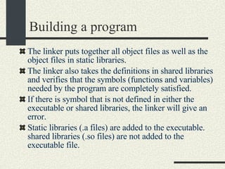 Building a program The linker puts together all object files as well as the object files in static libraries. The linker also takes the definitions in shared libraries and verifies that the symbols (functions and variables) needed by the program are completely satisfied. If there is symbol that is not defined in either the executable or shared libraries, the linker will give an error. Static libraries (.a files) are added to the executable. shared libraries (.so files) are not added to the executable file.  