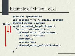 Example of Mutex Locks #include <pthread.h> int counter = 0; // Global counter pthread_mutex_t mutex; void increment_loop(int max){ for(int i=0;i<max;i++){ pthread_mutex_lock(&mutex); int tmp = counter; tmp=tmp+1; counter=tmp; pthread_mutex_unlock(&mutex); } } Threads 