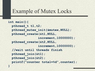 Example of Mutex Locks int main(){ pthread_t t1,t2; pthread_mutex_init(&mutex,NULL); pthread_create(&t1,NULL, increment,10000000); pthread_create(&t2,NULL, increment,10000000); //wait until threads finish pthread_join(&t1); pthread_join(&t2); printf(“counter total=%d”,counter); } 