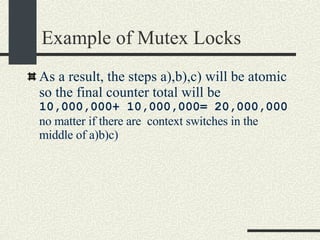 Example of Mutex Locks As a result, the steps a),b),c) will be atomic so the final counter total will be  10,000,000+ 10,000,000= 20,000,000  no matter if there are  context switches in the middle of a)b)c)‏ 