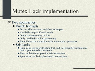Mutex Lock implementation Two approaches: Disable Interrupts  Do not allow context switches to happen. Available only in Kernel mode Other interrupts may be lost. Only used in kernel programming Slow if used in a machine with  more than 1 processor Spin Locks Spin locks use an instruction test_and_set assembly instruction that is guaranteed to be atomic.  Most architectures provide this instruction. Spin locks can be implemented in user space 