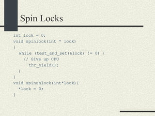 Spin Locks int lock = 0; void spinlock(int * lock)‏ { while (test_and_set(&lock) != 0) { // Give up CPU thr_yield(); } } void spinunlock(int*lock){ *lock = 0; } 