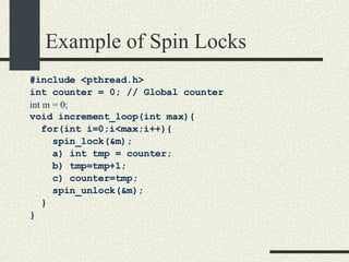 Example of Spin Locks #include <pthread.h> int counter = 0; // Global counter int m = 0; void increment_loop(int max){ for(int i=0;i<max;i++){ spin_lock(&m); a) int tmp = counter; b) tmp=tmp+1; c) counter=tmp; spin_unlock(&m); } } 