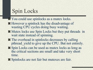 Spin Locks You could use spinlocks as a mutex locks. However a spinlock has the disadvantage of wasting CPU cycles doing busy waiting. Mutex locks use Spin Locks but they put threads  in wait state instead of spinning. The overhead in spinlocks decreases by calling pthread_yield to give up the CPU. But not entirely. Spin Locks can be used as mutex locks as long as the critical sections are small and take very short time. Spinlocks are not fair but mutexes are fair. 