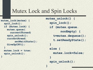 Mutex Lock and Spin Locks mutex_lock(mutex) { spin_lock(); if (mutex.lock) { mutex.queue( currentThread)‏ spin_unlock(); currentHread. setWaitState();  GiveUpCPU(); } mutex.lock = true; spin_unlock(); } mutex_unlock() { spin_lock(); if (mutex.queue. nonEmpty) { t=mutex.dequeue(); t.setReadyState(); } else { mutex.lock=false; } spin_unlock(); } 