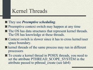 Kernel Threads They use  Preemptive scheduling . Preemptive context switch may happen at any time  The OS has data structures that represent kernel threads. The OS has knowledge at these threads.  Context switch is slower since it has to cross kernel/user space boundary. kernel threads of the same process may run in different processors To create a kernel thread in POSIX threads, you need to set the attribute PTHREAD_SCOPE_SYSTEM in the attribute passed to pthread_create (see lab4)‏ 