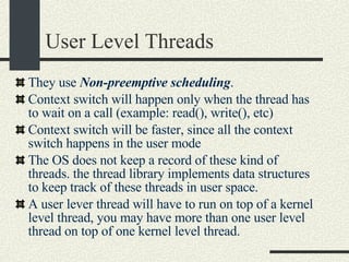 User Level Threads They use  Non-preemptive scheduling . Context switch will happen only when the thread has to wait on a call (example: read(), write(), etc)  Context switch will be faster, since all the context switch happens in the user mode  The OS does not keep a record of these kind of threads. the thread library implements data structures to keep track of these threads in user space. A user lever thread will have to run on top of a kernel level thread, you may have more than one user level thread on top of one kernel level thread.  
