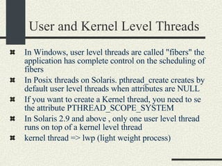 User and Kernel Level Threads In Windows, user level threads are called "fibers" the application has complete control on the scheduling of fibers  In Posix threads on Solaris. pthread_create creates by default user level threads when attributes are NULL If you want to create a Kernel thread, you need to se the attribute PTHREAD_SCOPE_SYSTEM  In Solaris 2.9 and above , only one user level thread runs on top of a kernel level thread  kernel thread => lwp (light weight process)‏ 