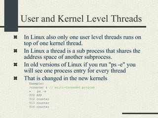 User and Kernel Level Threads In Linux also only one user level threads runs on top of one kernel thread.  In Linux a thread is a sub process that shares the address space of another subprocess.  In old versions of Linux if you run "ps -e" you will see one process entry for every thread That is changed in the new kernels Example:  >counter &  // multi-threaded program ps –e PID APP 512 counter  513 counter 514 counter 