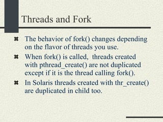 Threads and Fork The behavior of fork() changes depending on the flavor of threads you use. When fork() is called,  threads created with pthread_create() are not duplicated except if it is the thread calling fork(). In Solaris threads created with thr_create() are duplicated in child too. 