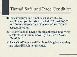 Thread Safe and Race Condition Data structures and functions that are able to  handle multiple threads are called  “Thread Safe” or “Thread Asynch” or “Reentrant” or “Multi-Threaded (MT). A bug related to having multiple threads modifying a data structure simultaneously is called a  “Race Condition”. Race Conditions  are difficult to debug because they are often difficult to reproduce. 