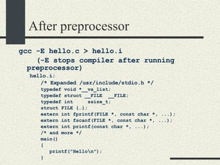 After preprocessor gcc -E hello.c > hello.i  (-E stops compiler after running preprocessor)‏ hello.i: /* Expanded /usr/include/stdio.h */ typedef void *__va_list; typedef struct __FILE  __FILE; typedef int  ssize_t; struct FILE {…}; extern int fprintf(FILE *, const char *, ...); extern int fscanf(FILE *, const char *, ...); extern int printf(const char *, ...); /* and more */ main()‏ { printf("Hello\n"); } 
