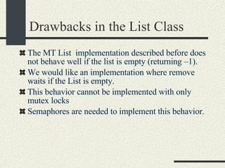 Drawbacks in the List Class The MT List  implementation described before does not behave well if the list is empty (returning –1).  We would like an implementation where remove waits if the List is empty. This behavior cannot be implemented with only mutex locks Semaphores are needed to implement this behavior. 