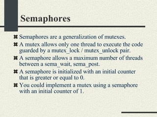Semaphores Semaphores  are a generalization of mutexes. A mutex allows only one thread to execute the code guarded by a mutex_lock / mutex_unlock pair.  A semaphore allows a maximum number of threads between a sema_wait, sema_post. A semaphore is initialized with an initial counter that is greater or equal to 0. You could implement a mutex using a semaphore with an initial counter of 1. 