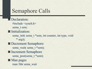 Semaphore Calls Declaration: #include <synch.h> sema_t sem; Initialization: sema_init( sema_t *sem, int counter, int type, void * arg)); Decrement Semaphore: sema_wait( sema_t *sem);  Increment Semaphore sema_post(sema_t *sem);  Man pages man 3thr sema_wait  