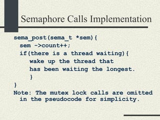 Semaphore Calls Implementation sema_post(sema_t *sem){ sem ->count++; if(there is a thread waiting){ wake up the thread that  has been waiting the longest. } } Note: The mutex lock calls are omitted in the pseudocode for simplicity. 