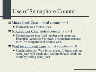 Use of Semaphore Counter Mutex Lock Case :  initial counter == 1 Equivalent to a Mutex Lock N Resources Case : initial counter is n > 1 Control access to a fixed number n of resources. Example: Access to 5 printers. 5 computers can use them. 6 th  computer will need to wait. Wait for an Event Case : initial counter ==  0 Synchronization. Wait for an event. A thread calling sema_wait will block until another threads sends an event by calling sema_post. 