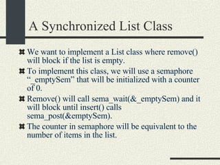 A Synchronized List Class We want to implement a List class where remove() will block if the list is empty. To implement this class, we will use a semaphore “_emptySem” that will be initialized with a counter of 0. Remove() will call sema_wait(&_emptySem) and it will block until insert() calls sema_post(&emptySem). The counter in semaphore will be equivalent to the number of items in the list. 