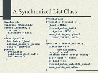 A Synchronized List Class SyncList.h #include <pthread.h> struct ListEntry {  int _val; ListEntry *_next;  }; class SyncList{ ListEntry *_head; pthread_mutex_t _mutex; sema_t _emptySem; public: SyncList(); void insert(int val); int remove(); }; SynchList.cc SyncList:: SyncList(){ _ _head = NULL; pthread_mutex_init(   &_mutex, NULL ); sema_init(&_emptySem,0, USYNC_THREAD, NULL); }  SyncList ::insert(int val){  ListEntry *e =  new ListEntry; e->_val = val; pthread_mutex_lock(&_mutex);  a)e->_next = _head; b)_head = e; pthread_mutex_unlock(&_mutex); sema_post(&_emptySem); }  