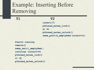 Example: Inserting Before Removing T1  T2 insert(7)‏ pthread_mutex_lock()  a) b)  pthread_mutex_unlock()‏ sema_post(&_emptySem)(count==1)‏ Starts running remove()‏ sema_wait(_emptySem); continue (count==0)‏ pthread_mutex_lock()‏ c) d)‏ pthread_mutex_unlock()‏ 