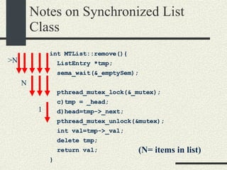 Notes on Synchronized List Class int MTList::remove(){  ListEntry *tmp; sema_wait(&_emptySem); pthread_mutex_lock(&_mutex);  c)tmp = _head; d)head=tmp->_next; pthread_mutex_unlock(&mutex); int val=tmp->_val;  delete tmp; return val; }  N (N= items in list)‏ >N 1 