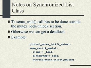 Notes on Synchronized List Class Te sema_wait() call has to be done outside the mutex_lock/unlock section.  Otherwise we can get a deadlock. Example: pthread_mutex_lock(&_mutex); sema_wait(&_empty);  c)tmp = _head; d)head=tmp->_next; pthread_mutex_unlock(&mutex); 
