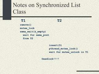 Notes on Synchronized List Class T1  T2 remove()‏ mutex_lock sema_wait(&_empty)‏ wait for sema_post  from T2 insert(5)‏ pthread_mutex_lock()  wait for mutex_unlock in T1 Deadlock!!!! 