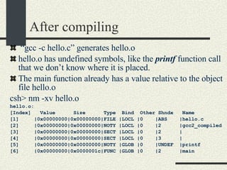 After compiling “ gcc -c hello.c” generates hello.o hello.o has undefined symbols, like the  printf  function call that we don’t know where it is placed. The main function already has a value relative to the object file hello.o csh> nm -xv hello.o hello.o: [Index]  Value  Size  Type  Bind  Other Shndx  Name [1]  |0x00000000|0x00000000|FILE |LOCL |0  |ABS  |hello.c [2]  |0x00000000|0x00000000|NOTY |LOCL |0  |2  |gcc2_compiled [3]  |0x00000000|0x00000000|SECT |LOCL |0  |2  | [4]  |0x00000000|0x00000000|SECT |LOCL |0  |3  | [5]  |0x00000000|0x00000000|NOTY |GLOB |0  |UNDEF  |printf [6]  |0x00000000|0x0000001c|FUNC |GLOB |0  |2  |main 
