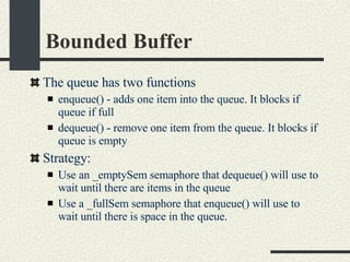 Bounded Buffer The queue has two functions     enqueue() - adds one item into the queue. It blocks if queue if full     dequeue() - remove one item from the queue. It blocks if queue is empty Strategy: Use an _emptySem semaphore that dequeue() will use to wait until there are items in the queue Use a _fullSem semaphore that enqueue() will use to wait until there is space in the queue. 