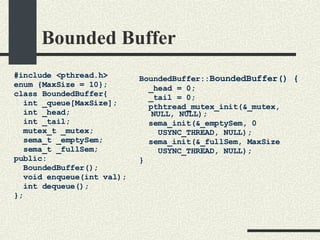 Bounded Buffer #include <pthread.h> enum {MaxSize = 10}; class BoundedBuffer{    int _queue[MaxSize];       int _head;       int _tail;      mutex_t _mutex;       sema_t _emptySem;         sema_t _fullSem;   public:       BoundedBuffer();       void enqueue(int val);    int dequeue(); }; BoundedBuffer:: BoundedBuffer() { _head = 0; _tail = 0; pthtread_mutex_init(&_mutex,  NULL, NULL); sema_init(&_emptySem, 0 USYNC_THREAD, NULL); sema_init(&_fullSem, MaxSize USYNC_THREAD, NULL); } 