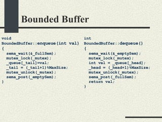Bounded Buffer void BoundedBuffer:: enqueue(int val)‏ { sema_wait(&_fullSem); mutex_lock(_mutex); _queue[_tail]=val; _tail = (_tail+1)%MaxSize; mutex_unlock(_mutex); sema_post(_emptySem); } int BoundedBuffer:: dequeue()‏ { sema_wait(&_emptySem); mutex_lock(_mutex); int val = _queue[_head]; _head = (_head+1)%MaxSize; mutex_unlock(_mutex); sema_post(_fullSem); return val; } 