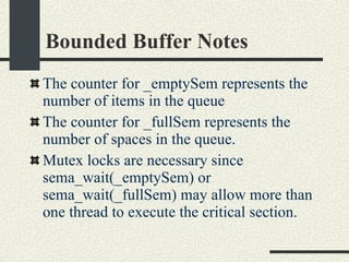 Bounded Buffer Notes The counter for _emptySem represents the number of items in the queue The counter for _fullSem represents the number of spaces in the queue. Mutex locks are necessary since sema_wait(_emptySem) or sema_wait(_fullSem) may allow more than one thread to execute the critical section. 