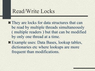 Read/Write Locks They are locks for data structures that can be read by multiple threads simultaneously ( multiple readers ) but that can be modified by only one thread at a time. Example uses: Data Bases, lookup tables, dictionaries etc where lookups are more frequent than modifications. 