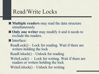 Read/Write Locks Multiple readers  may read the data structure simultaneously Only one writer  may modify it and it needs to exclude the readers. Interface: ReadLock() – Lock for reading. Wait if there are writers holding the lock ReadUnlock() – Unlock for reading WriteLock()  -  Lock for writing. Wait if there are readers or writers holding the lock WriteUnlock() – Unlock for writing 