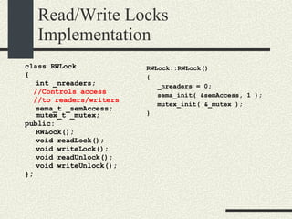 Read/Write Locks Implementation class RWLock { int _nreaders; //Controls access  //to readers/writers sema_t _semAccess; mutex_t _mutex; public: RWLock(); void readLock(); void writeLock(); void readUnlock(); void writeUnlock(); }; RWLock::RWLock()‏ { _nreaders = 0; sema_init( &semAccess, 1 ); mutex_init( &_mutex ); } 