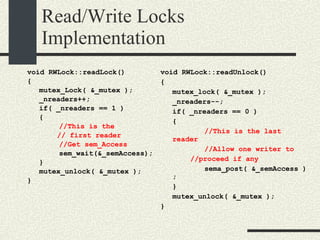 Read/Write Locks Implementation void RWLock::readLock()‏ { mutex_Lock( &_mutex ); _nreaders++; if( _nreaders == 1 )‏ { //This is the // first reader //Get sem_Access sem_wait(&_semAccess); } mutex_unlock( &_mutex ); } void RWLock::readUnlock()‏ { mutex_lock( &_mutex ); _nreaders--; if( _nreaders == 0 )‏ { //This is the last reader //Allow one writer to //proceed if any sema_post( &_semAccess ); } mutex_unlock( &_mutex ); } 