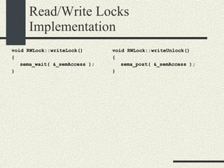 Read/Write Locks Implementation void RWLock::writeLock()‏ { sema_wait( &_semAccess ); } void RWLock::writeUnlock()‏ { sema_post( &_semAccess ); } 