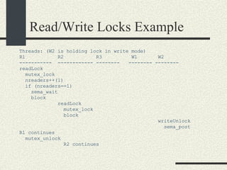 Read/Write Locks Example Threads: (W2 is holding lock in write mode)‏ R1  R2  R3  W1  W2 -----------  ------------ --------  -------- -------- readLock mutex_lock nreaders++(1)‏ if (nreaders==1)  sema_wait block  readLock mutex_lock block writeUnlock sema_post R1 continues mutex_unlock R2 continues 